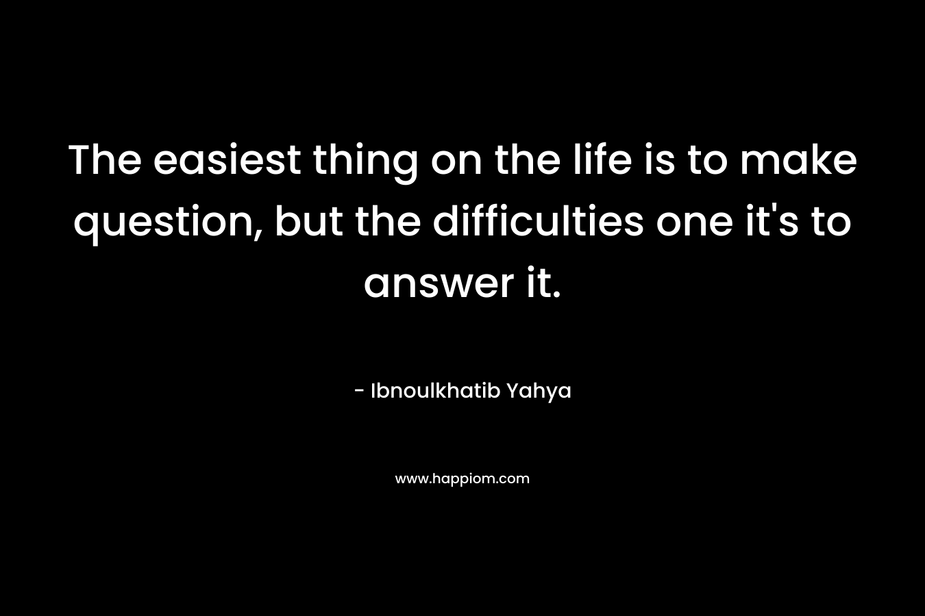 The easiest thing on the life is to make question, but the difficulties one it's to answer it.