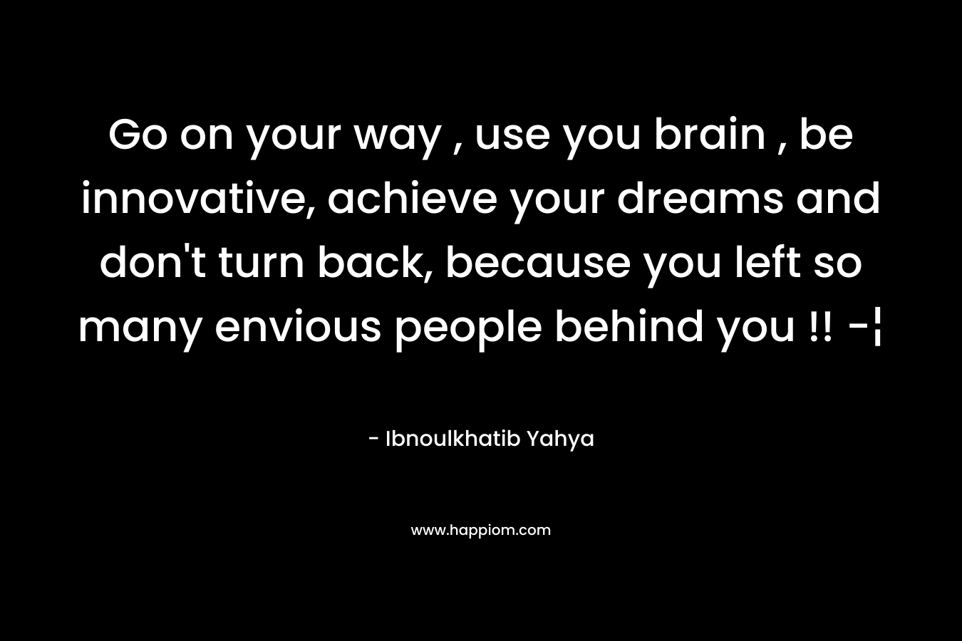 Go on your way , use you brain , be innovative, achieve your dreams and don't turn back, because you left so many envious people behind you !! -¦