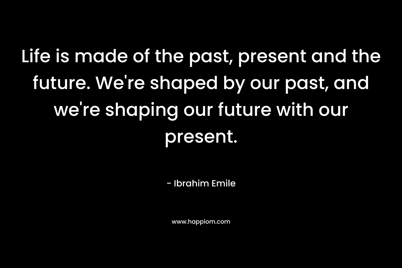 Life is made of the past, present and the future. We're shaped by our past, and we're shaping our future with our present.