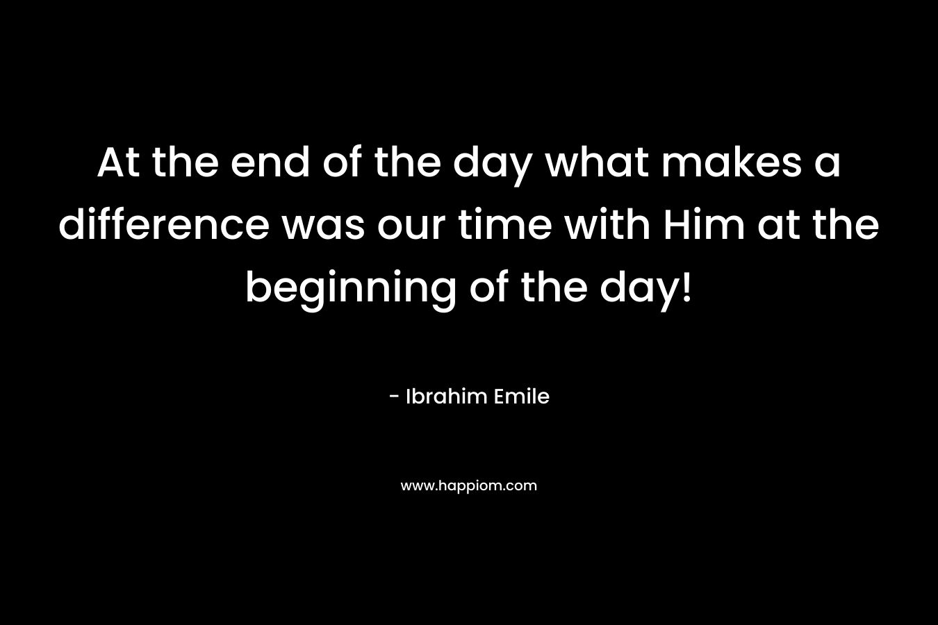 At the end of the day what makes a difference was our time with Him at the beginning of the day!