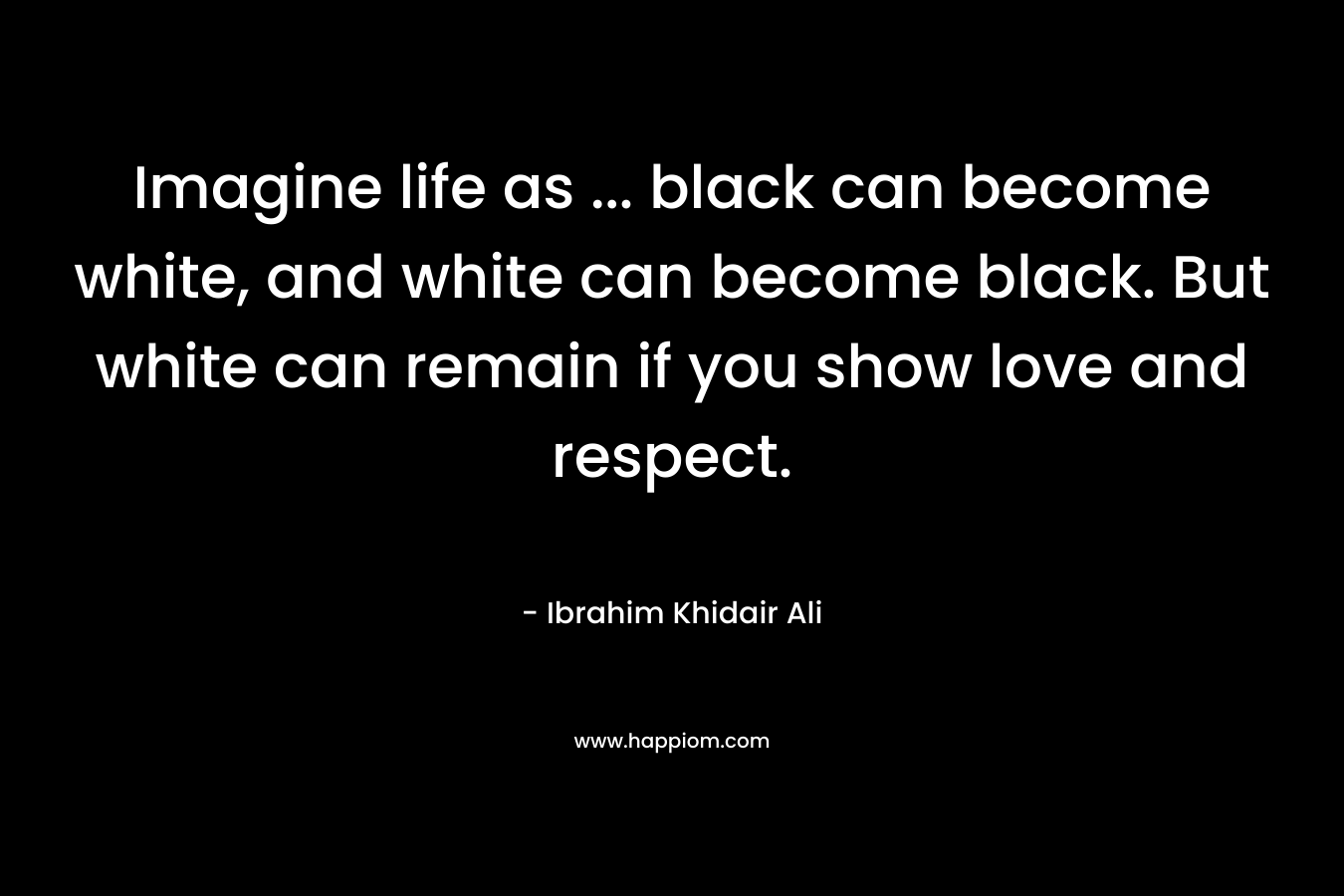 Imagine life as ... black can become white, and white can become black. But white can remain if you show love and respect.