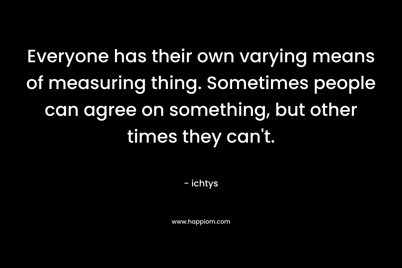 Everyone has their own varying means of measuring thing. Sometimes people can agree on something, but other times they can’t. – ichtys