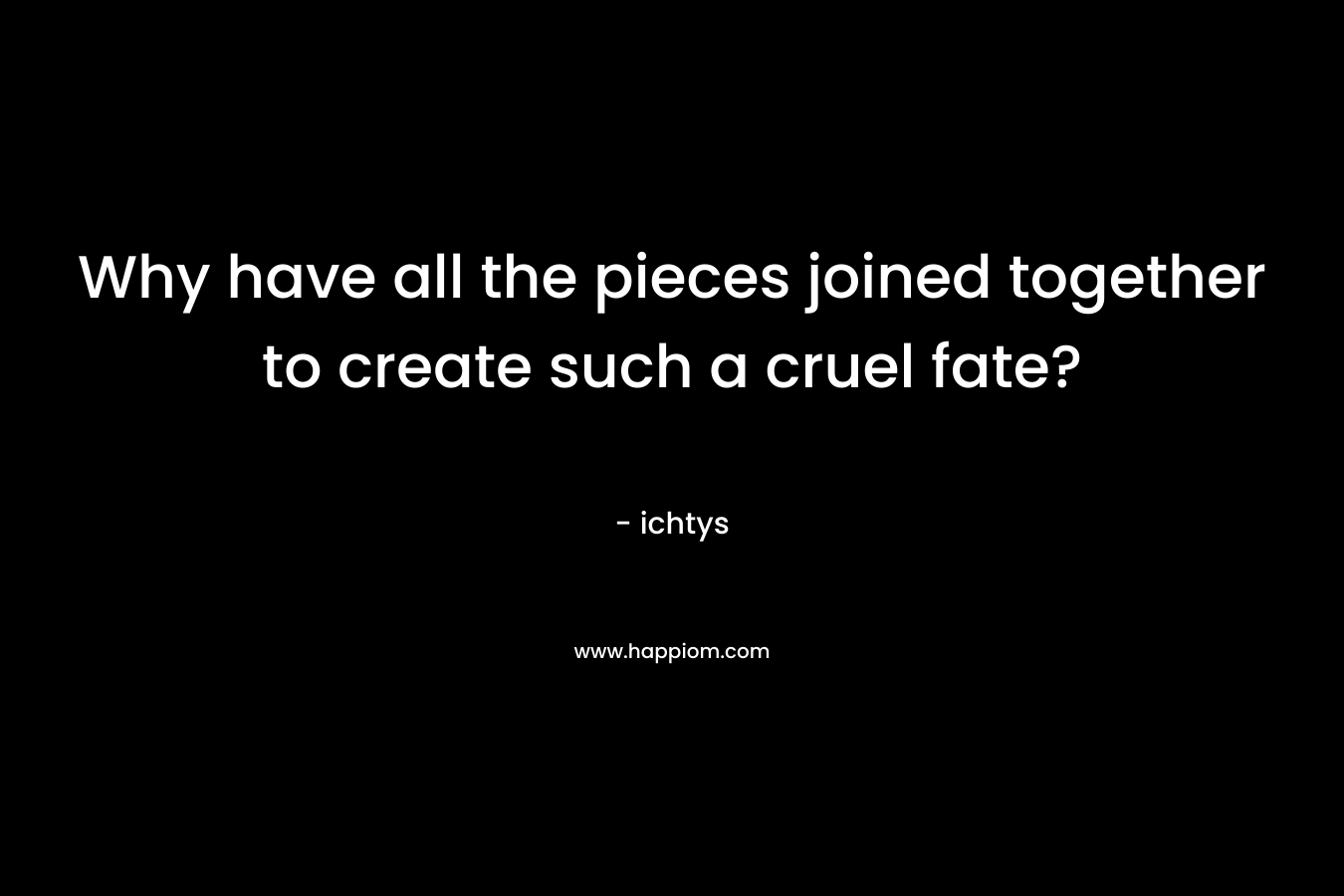 Why have all the pieces joined together to create such a cruel fate?