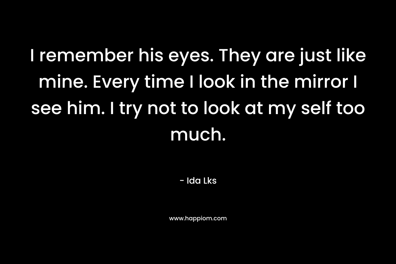 I remember his eyes. They are just like mine. Every time I look in the mirror I see him. I try not to look at my self too much.
