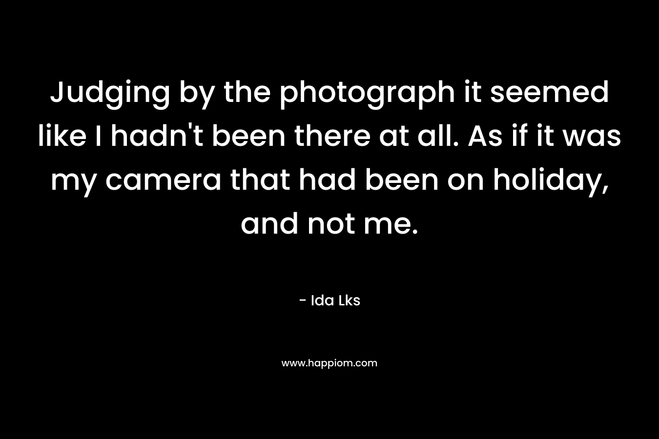 Judging by the photograph it seemed like I hadn’t been there at all. As if it was my camera that had been on holiday, and not me. – Ida Lks