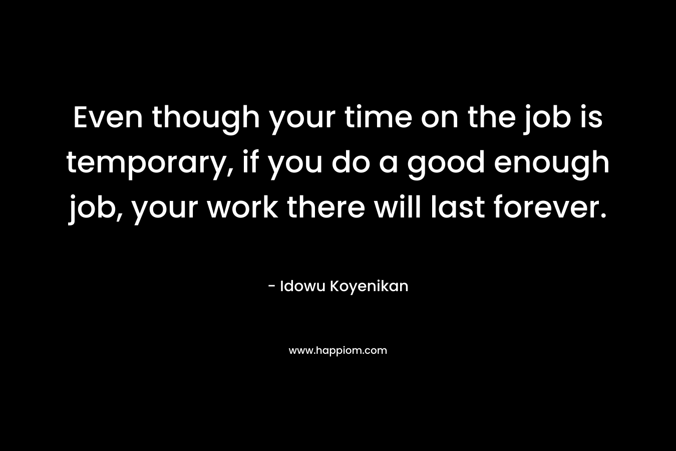 Even though your time on the job is temporary, if you do a good enough job, your work there will last forever.