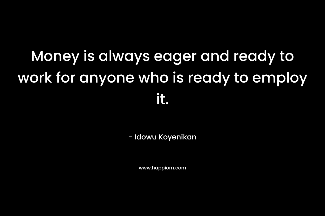 Money is always eager and ready to work for anyone who is ready to employ it. – Idowu Koyenikan