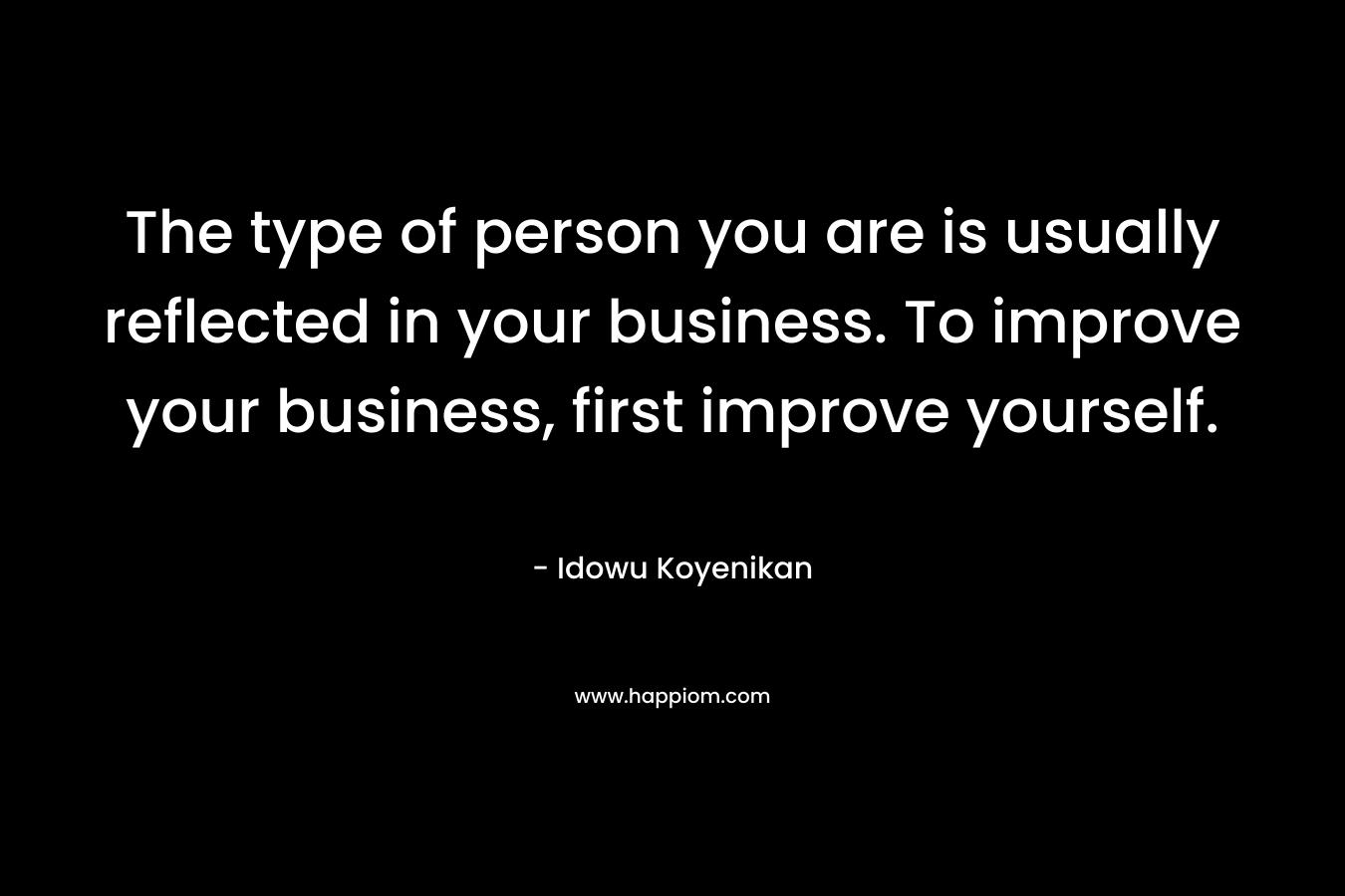 The type of person you are is usually reflected in your business. To improve your business, first improve yourself.