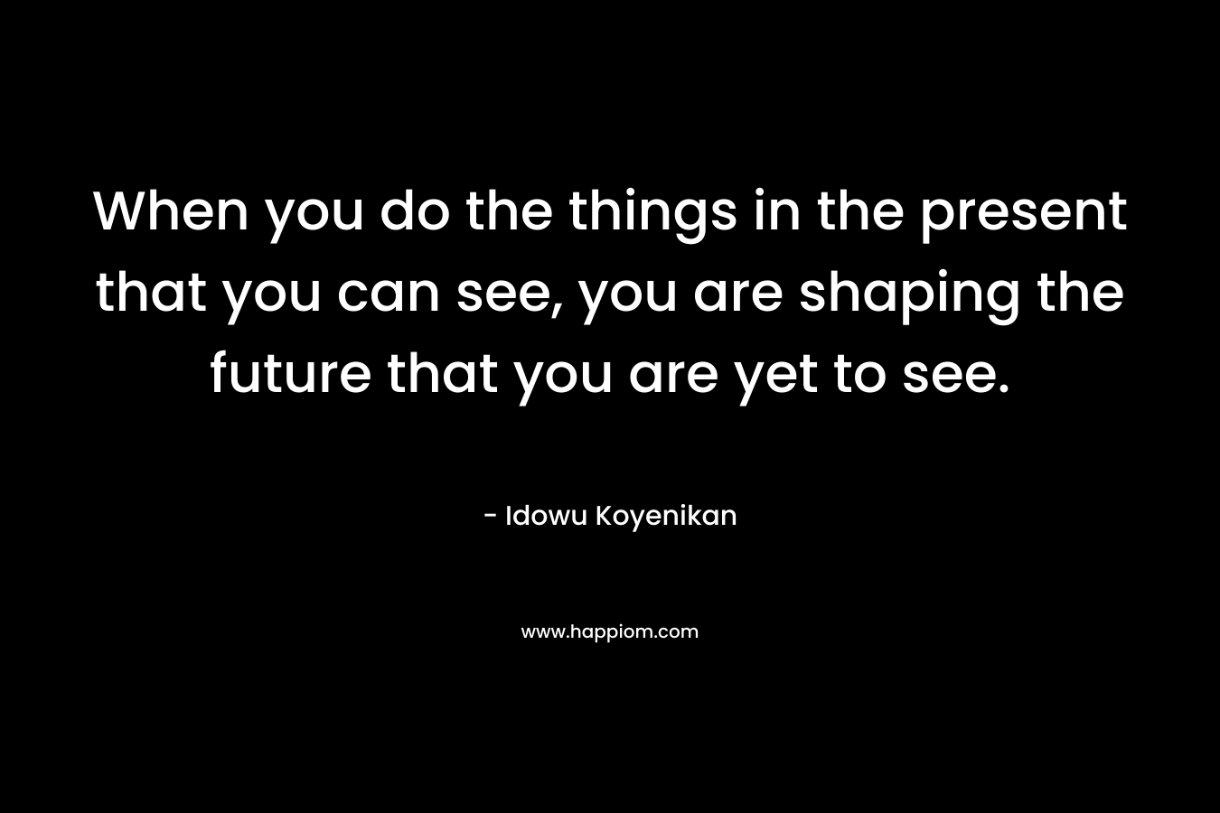 When you do the things in the present that you can see, you are shaping the future that you are yet to see.