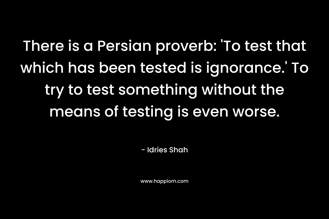 There is a Persian proverb: ‘To test that which has been tested is ignorance.’ To try to test something without the means of testing is even worse. – Idries Shah