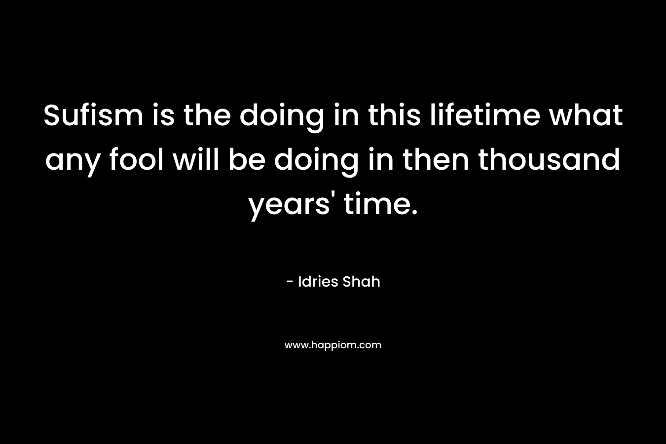 Sufism is the doing in this lifetime what any fool will be doing in then thousand years’ time. – Idries Shah