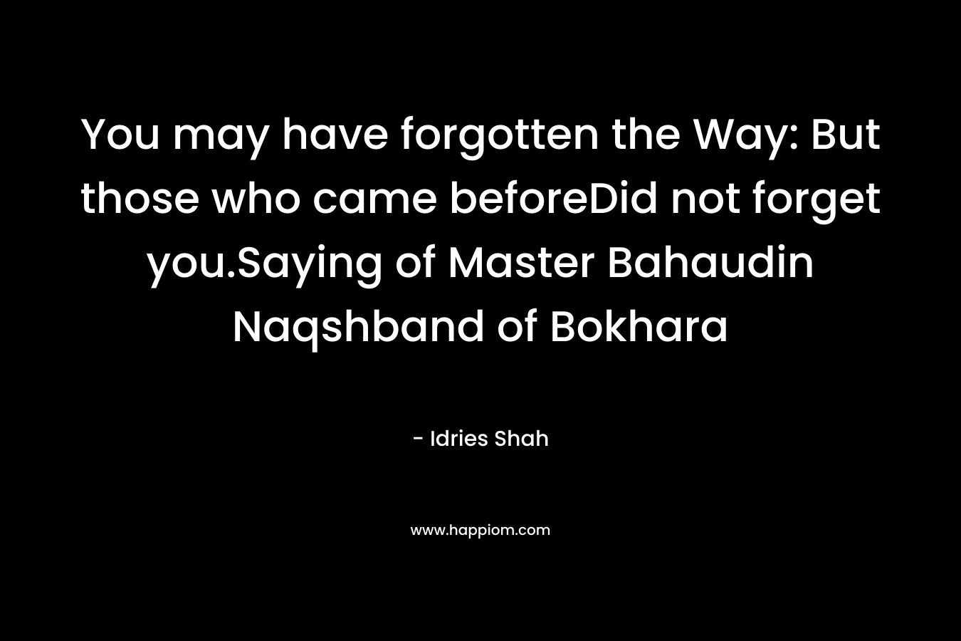 You may have forgotten the Way: But those who came beforeDid not forget you.Saying of Master Bahaudin Naqshband of Bokhara – Idries Shah