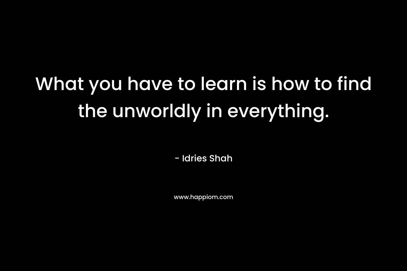 What you have to learn is how to find the unworldly in everything.