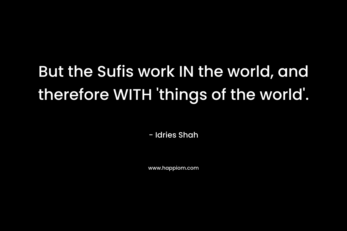 But the Sufis work IN the world, and therefore WITH ‘things of the world’. – Idries Shah