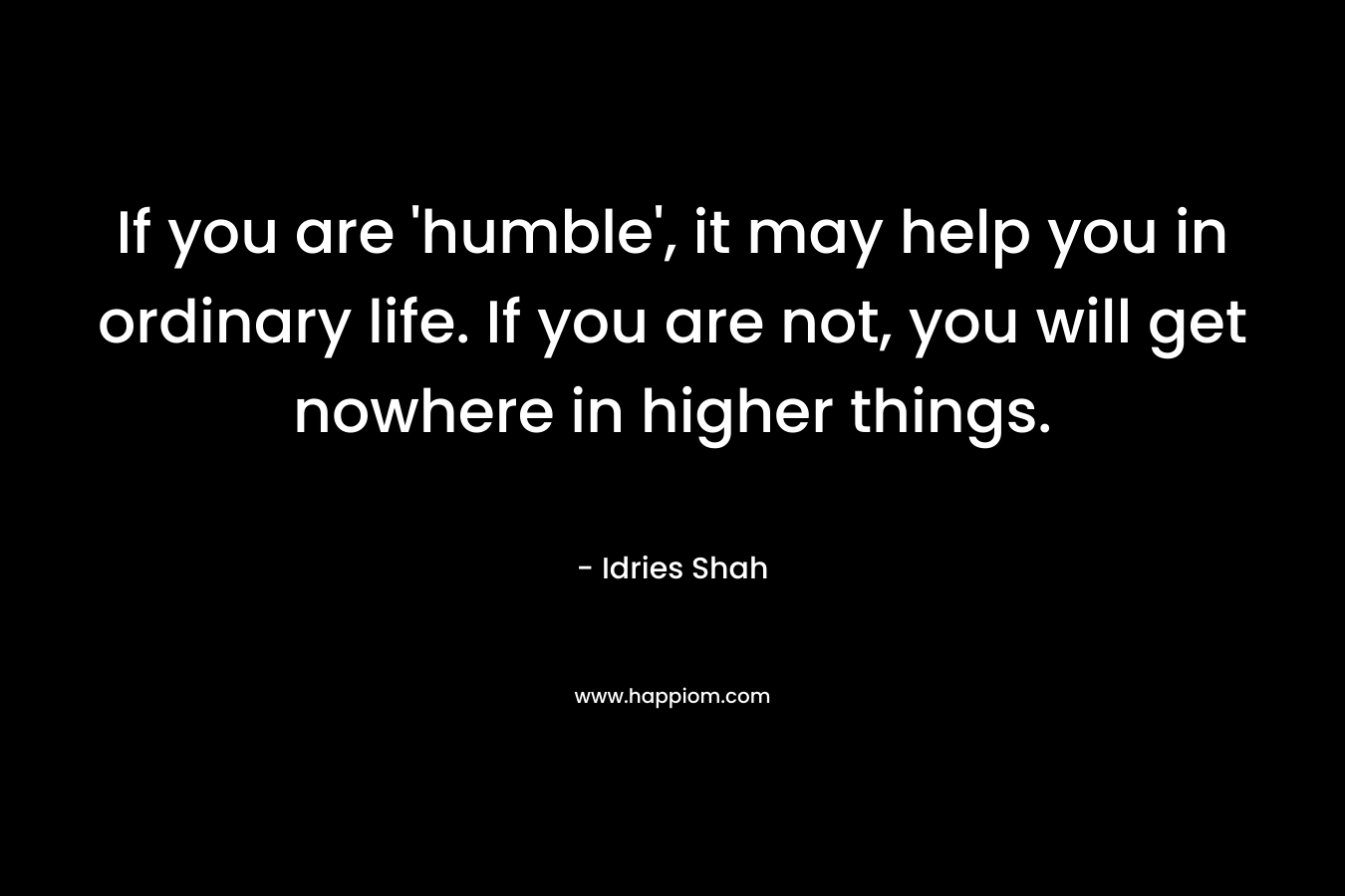 If you are ‘humble’, it may help you in ordinary life. If you are not, you will get nowhere in higher things. – Idries Shah