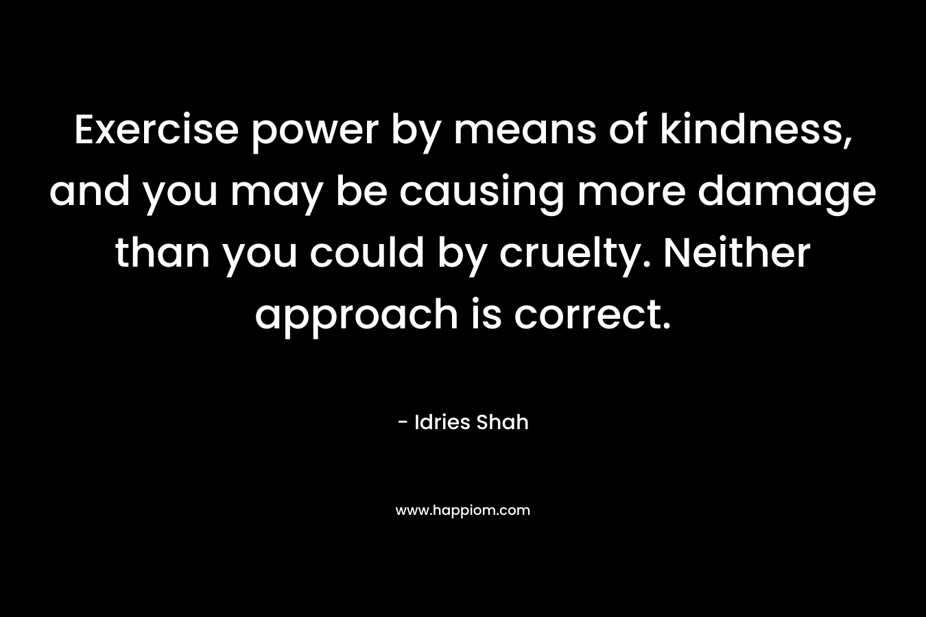 Exercise power by means of kindness, and you may be causing more damage than you could by cruelty. Neither approach is correct.