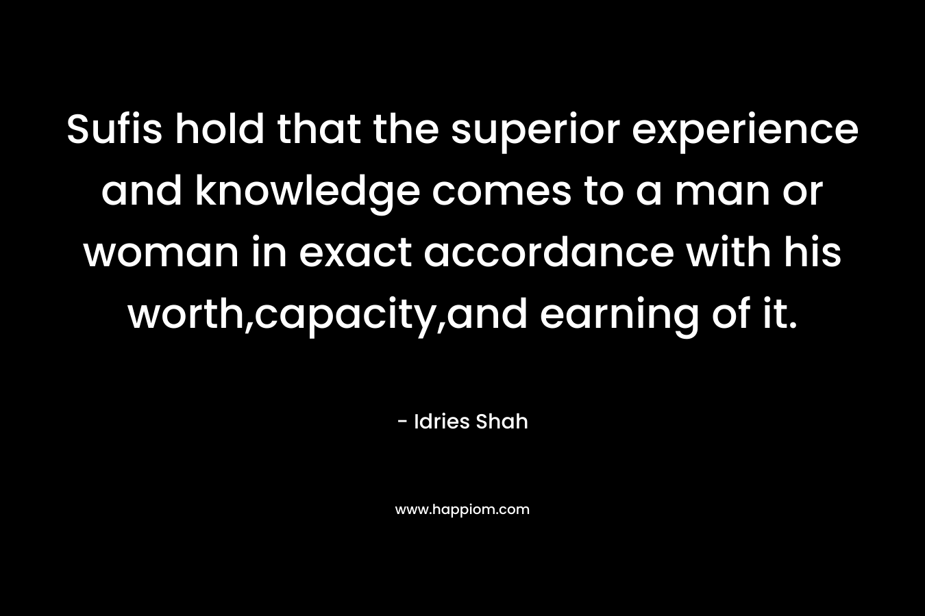 Sufis hold that the superior experience and knowledge comes to a man or woman in exact accordance with his worth,capacity,and earning of it. – Idries Shah
