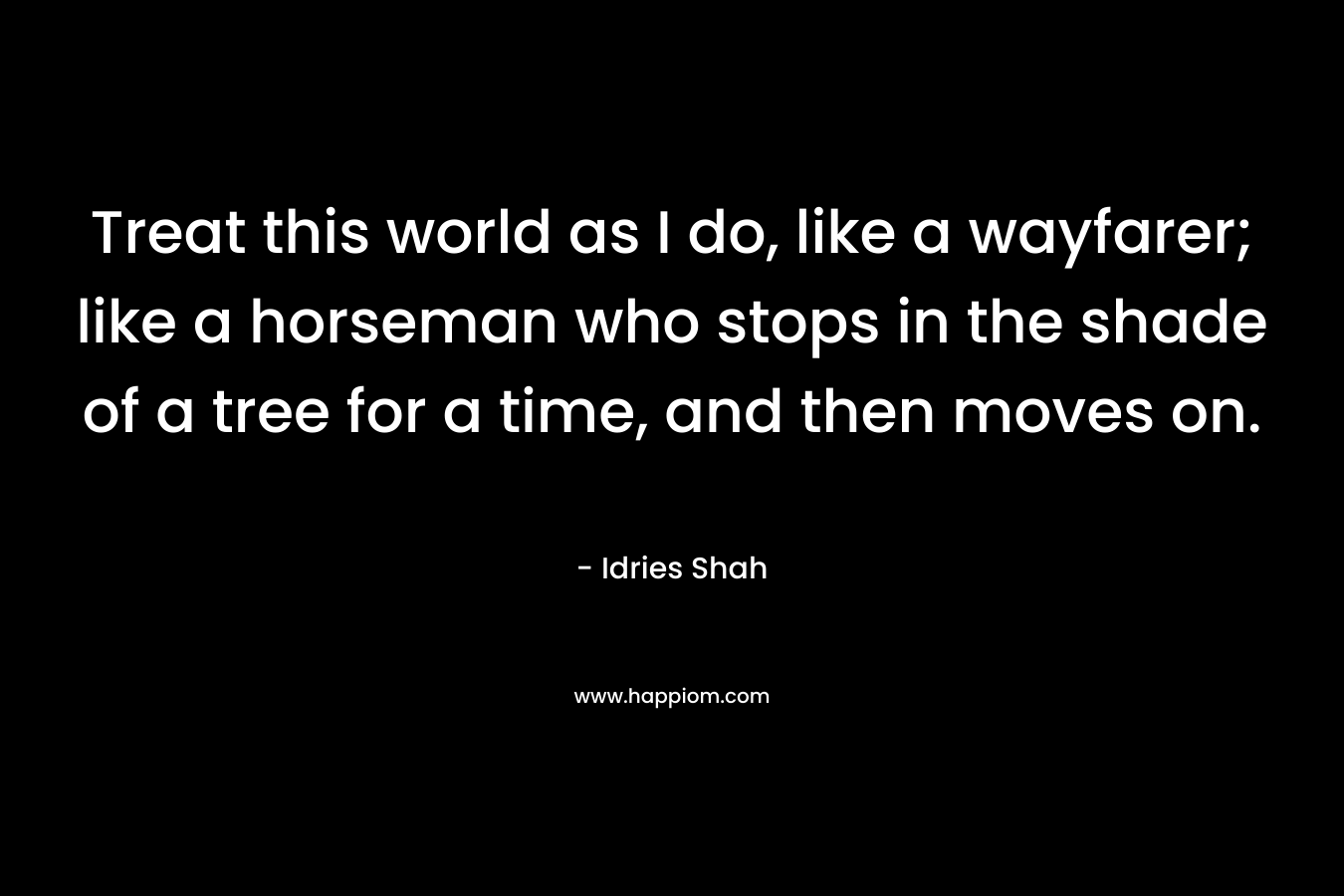 Treat this world as I do, like a wayfarer; like a horseman who stops in the shade of a tree for a time, and then moves on. – Idries Shah
