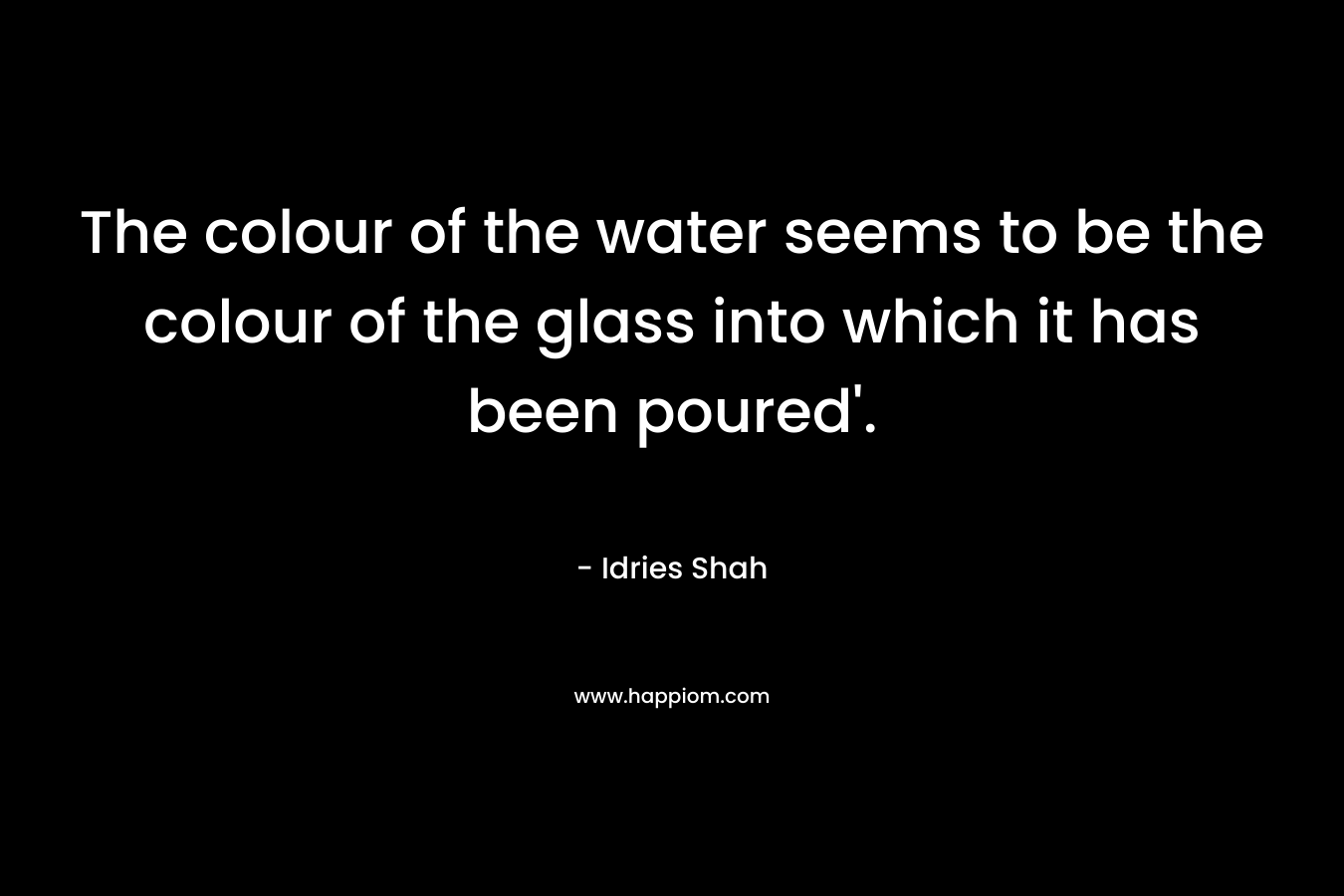 The colour of the water seems to be the colour of the glass into which it has been poured’. – Idries Shah