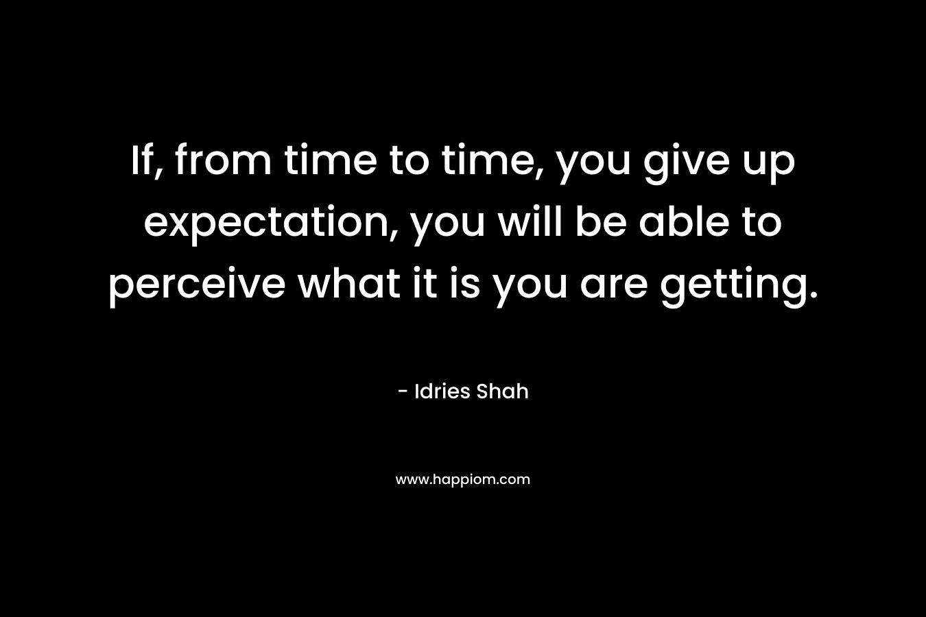 If, from time to time, you give up expectation, you will be able to perceive what it is you are getting. – Idries Shah