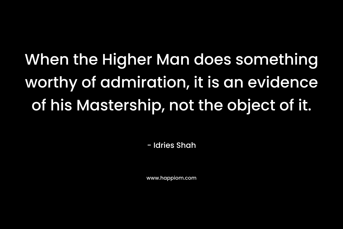When the Higher Man does something worthy of admiration, it is an evidence of his Mastership, not the object of it. – Idries Shah