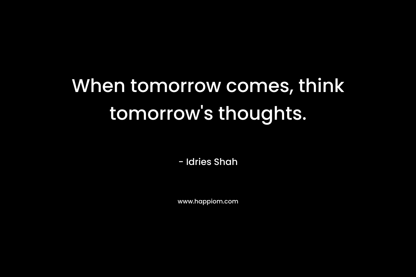 When tomorrow comes, think tomorrow’s thoughts. – Idries Shah