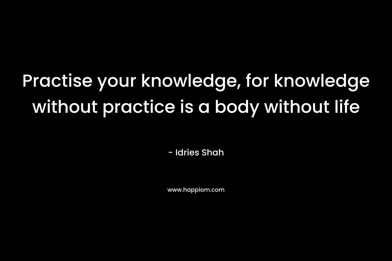 Practise your knowledge, for knowledge without practice is a body without life