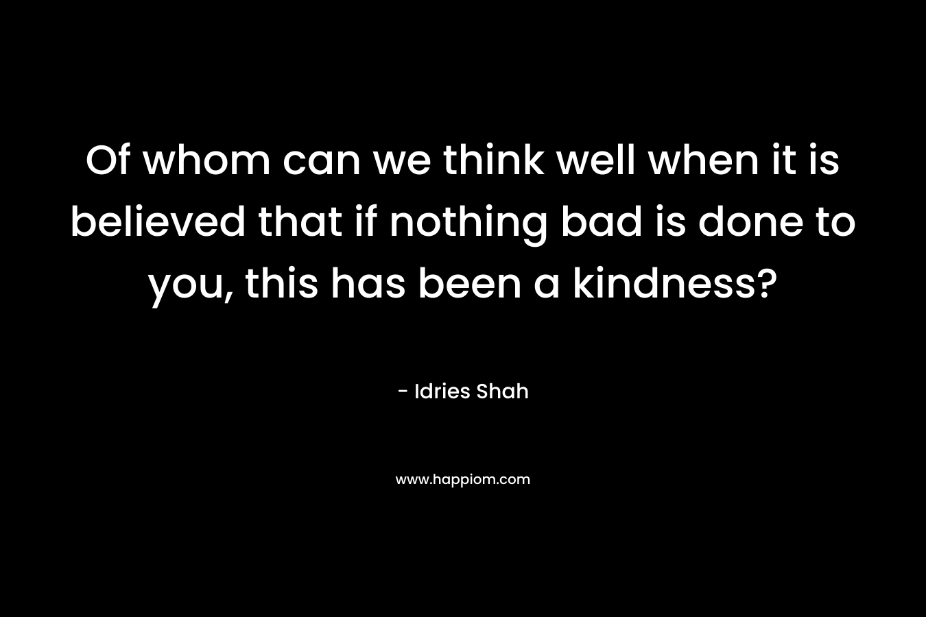 Of whom can we think well when it is believed that if nothing bad is done to you, this has been a kindness? – Idries Shah