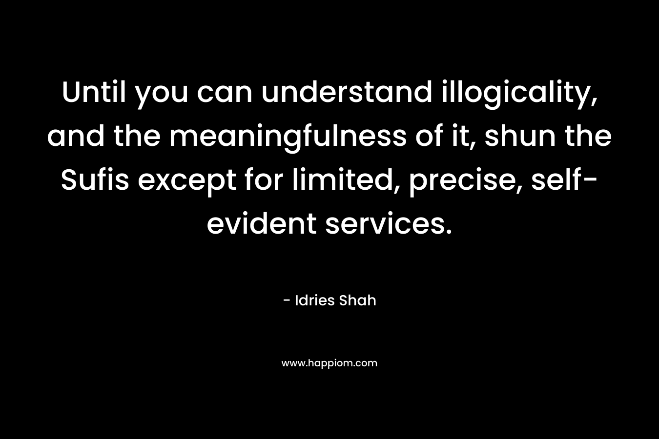 Until you can understand illogicality, and the meaningfulness of it, shun the Sufis except for limited, precise, self-evident services. – Idries Shah