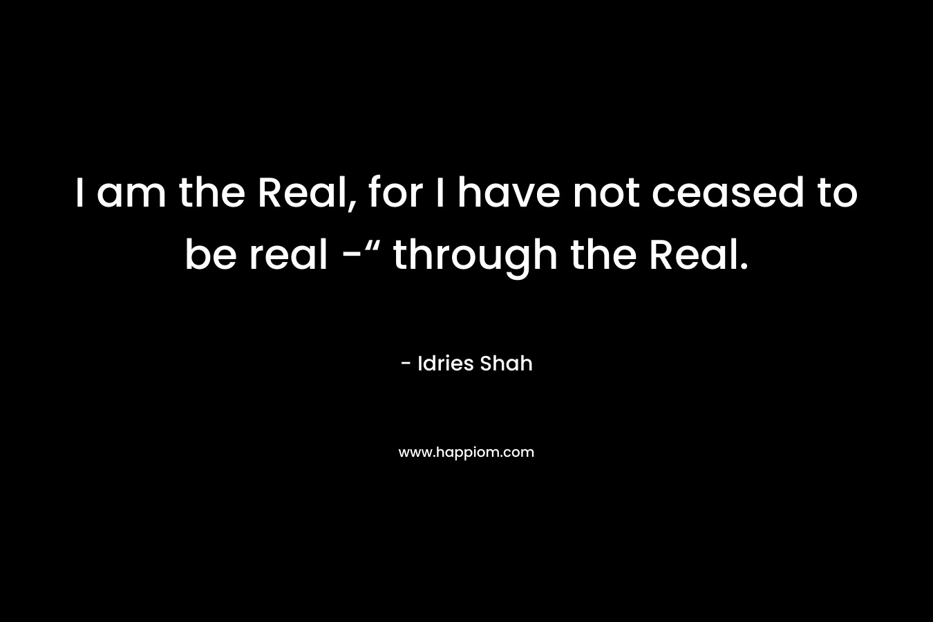 I am the Real, for I have not ceased to be real -“ through the Real. – Idries Shah