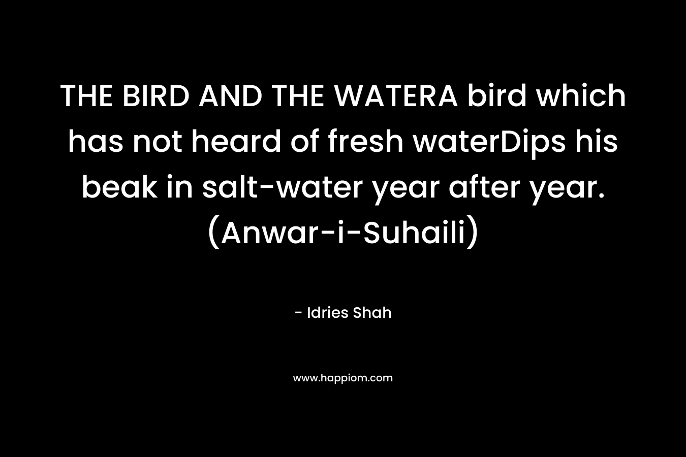 THE BIRD AND THE WATERA bird which has not heard of fresh waterDips his beak in salt-water year after year.(Anwar-i-Suhaili) – Idries Shah