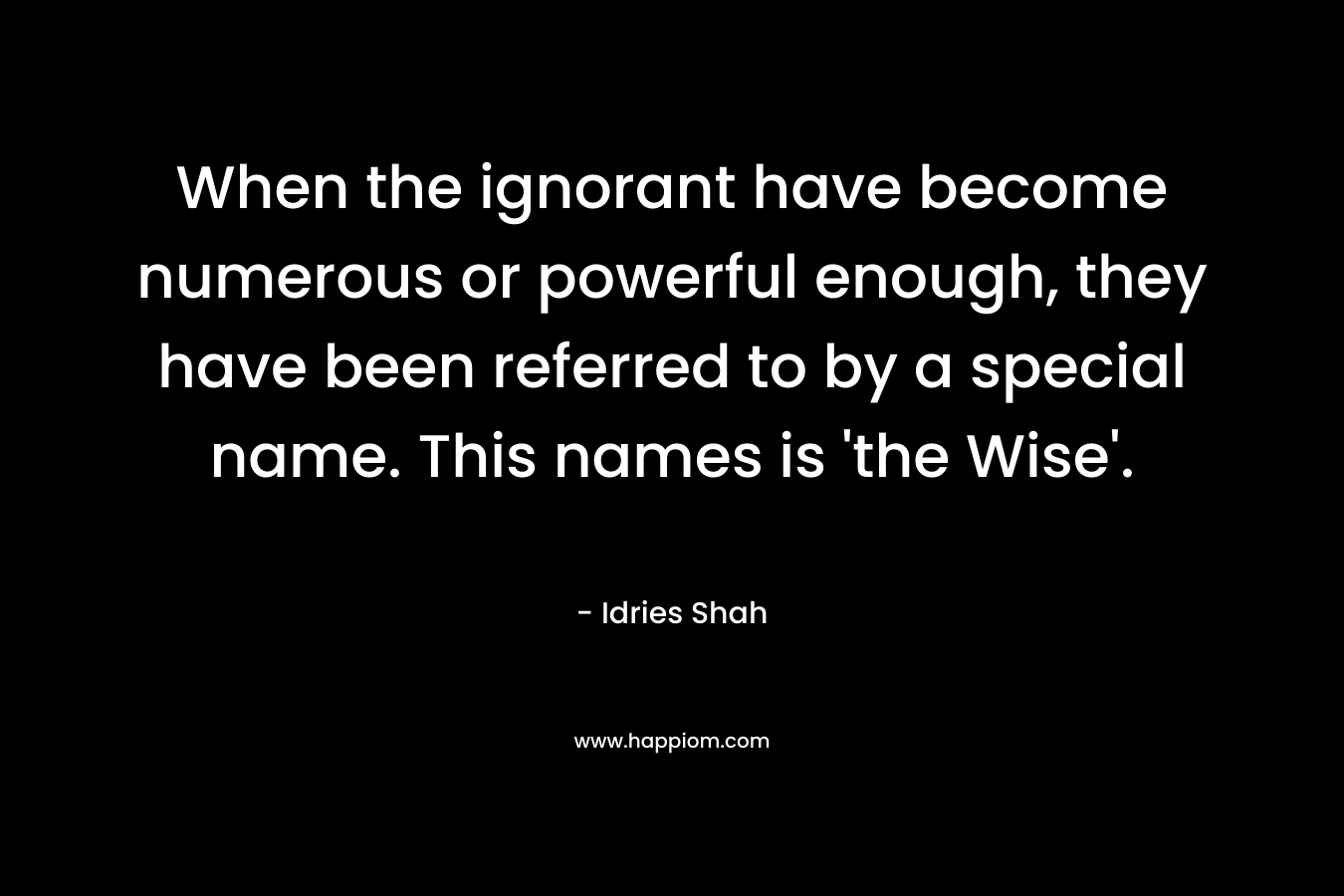 When the ignorant have become numerous or powerful enough, they have been referred to by a special name. This names is ‘the Wise’. – Idries Shah