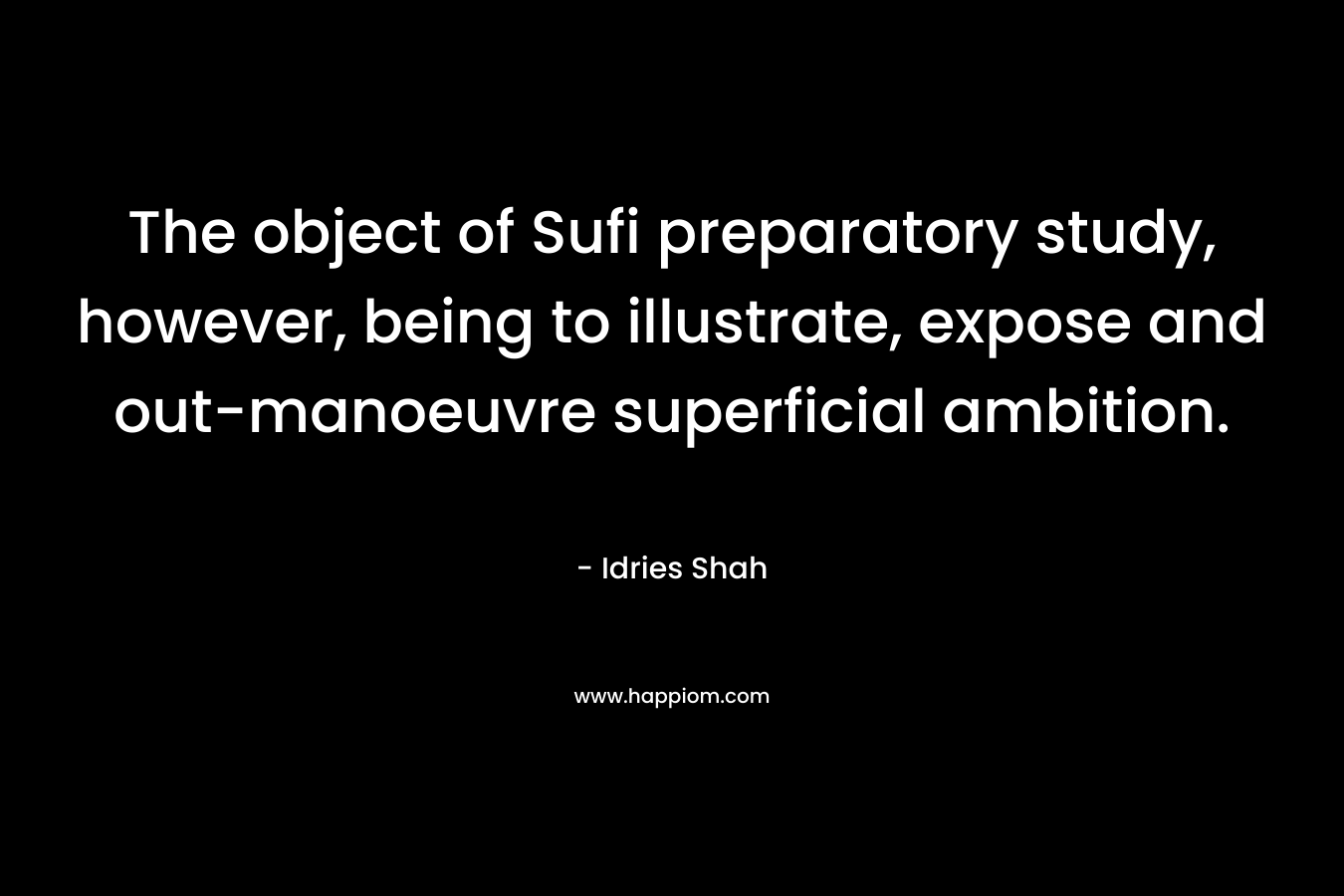 The object of Sufi preparatory study, however, being to illustrate, expose and out-manoeuvre superficial ambition. – Idries Shah