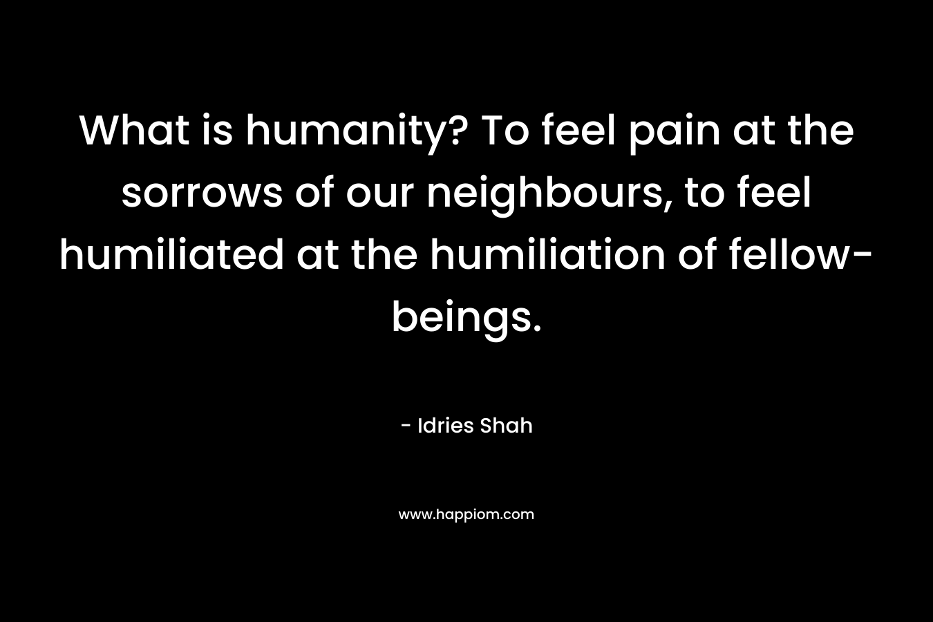 What is humanity? To feel pain at the sorrows of our neighbours, to feel humiliated at the humiliation of fellow-beings.