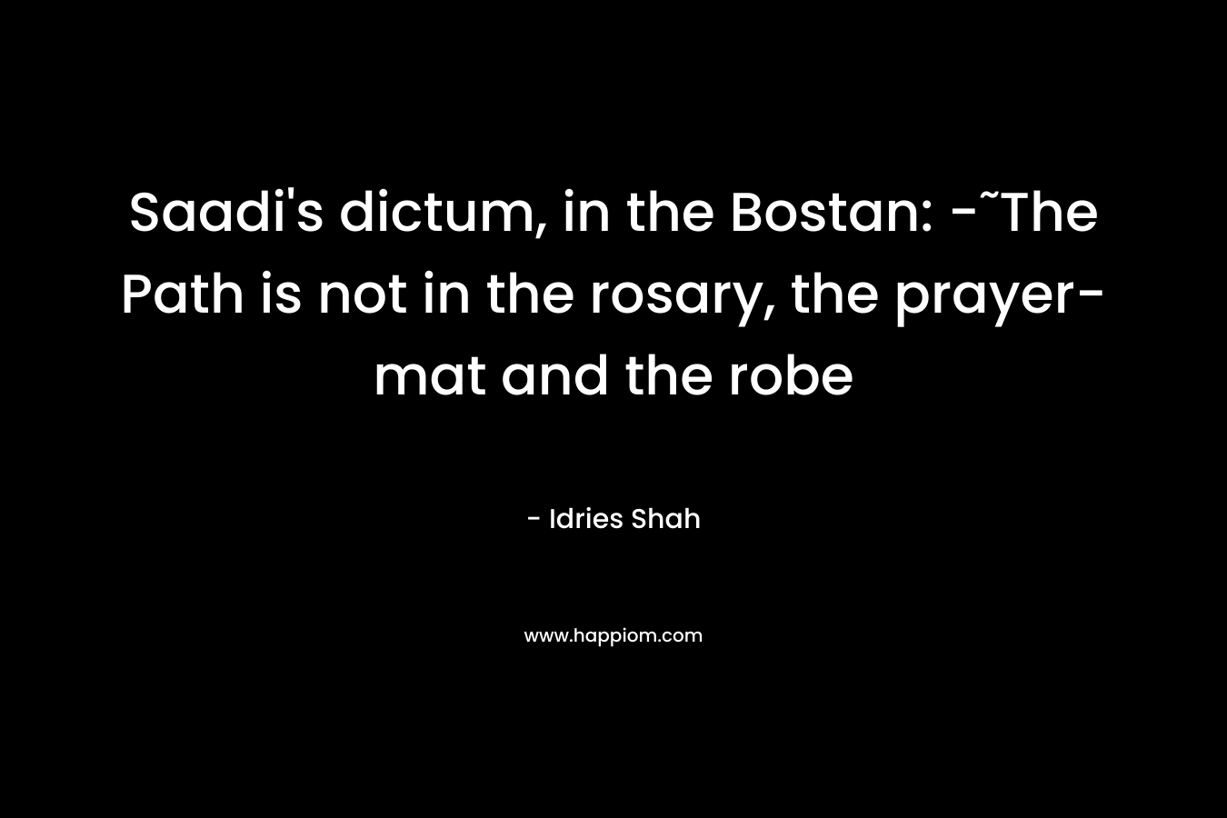 Saadi’s dictum, in the Bostan: -˜The Path is not in the rosary, the prayer-mat and the robe – Idries Shah