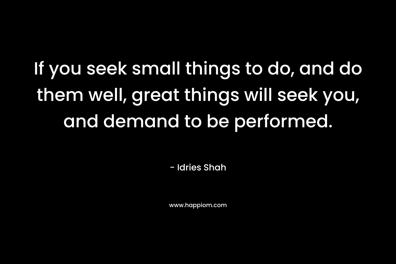 If you seek small things to do, and do them well, great things will seek you, and demand to be performed.