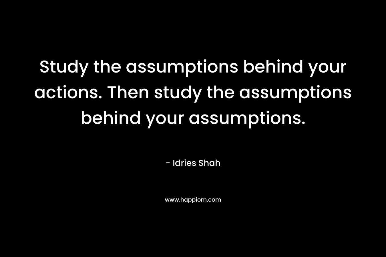 Study the assumptions behind your actions. Then study the assumptions behind your assumptions.
