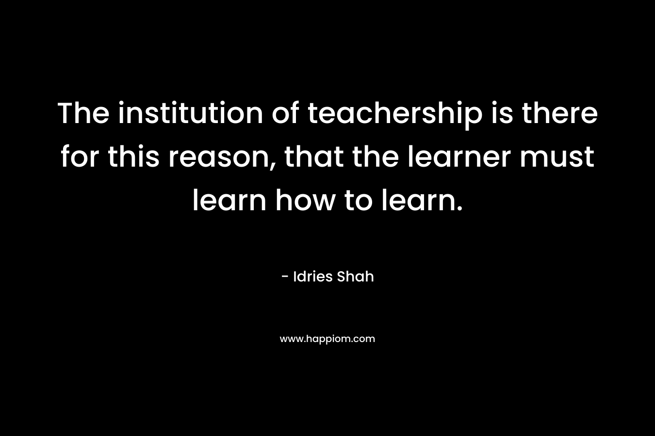 The institution of teachership is there for this reason, that the learner must learn how to learn.