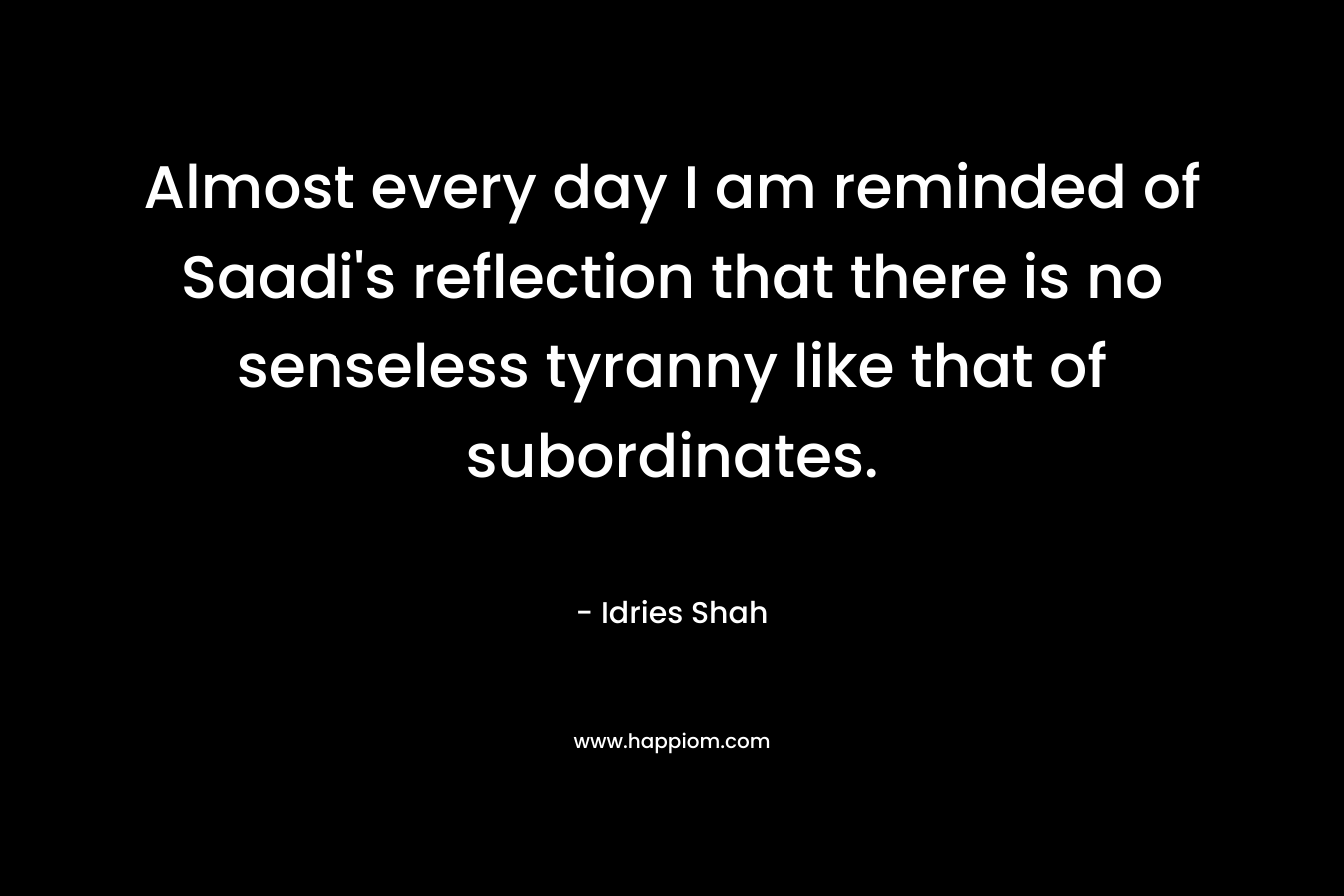 Almost every day I am reminded of Saadi’s reflection that there is no senseless tyranny like that of subordinates. – Idries Shah
