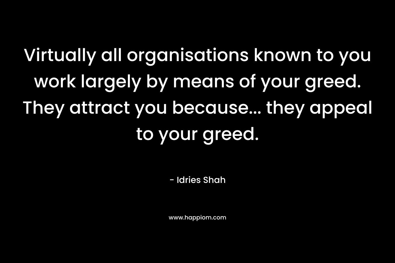 Virtually all organisations known to you work largely by means of your greed. They attract you because… they appeal to your greed. – Idries Shah
