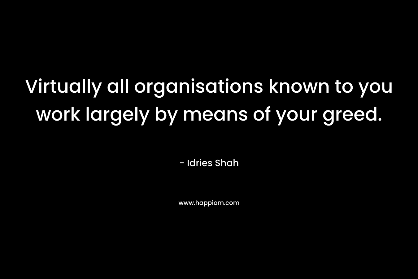Virtually all organisations known to you work largely by means of your greed. – Idries Shah