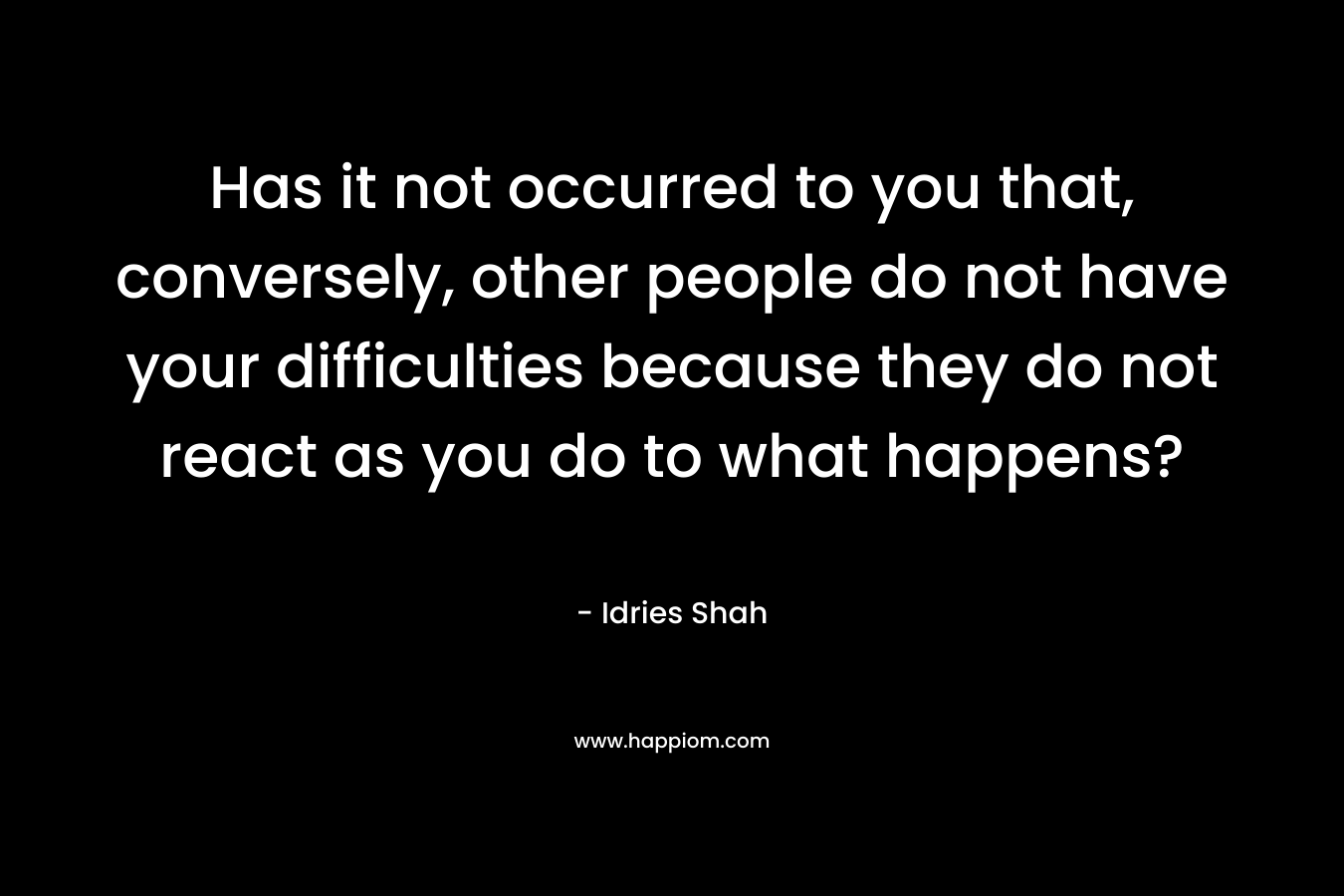 Has it not occurred to you that, conversely, other people do not have your difficulties because they do not react as you do to what happens?