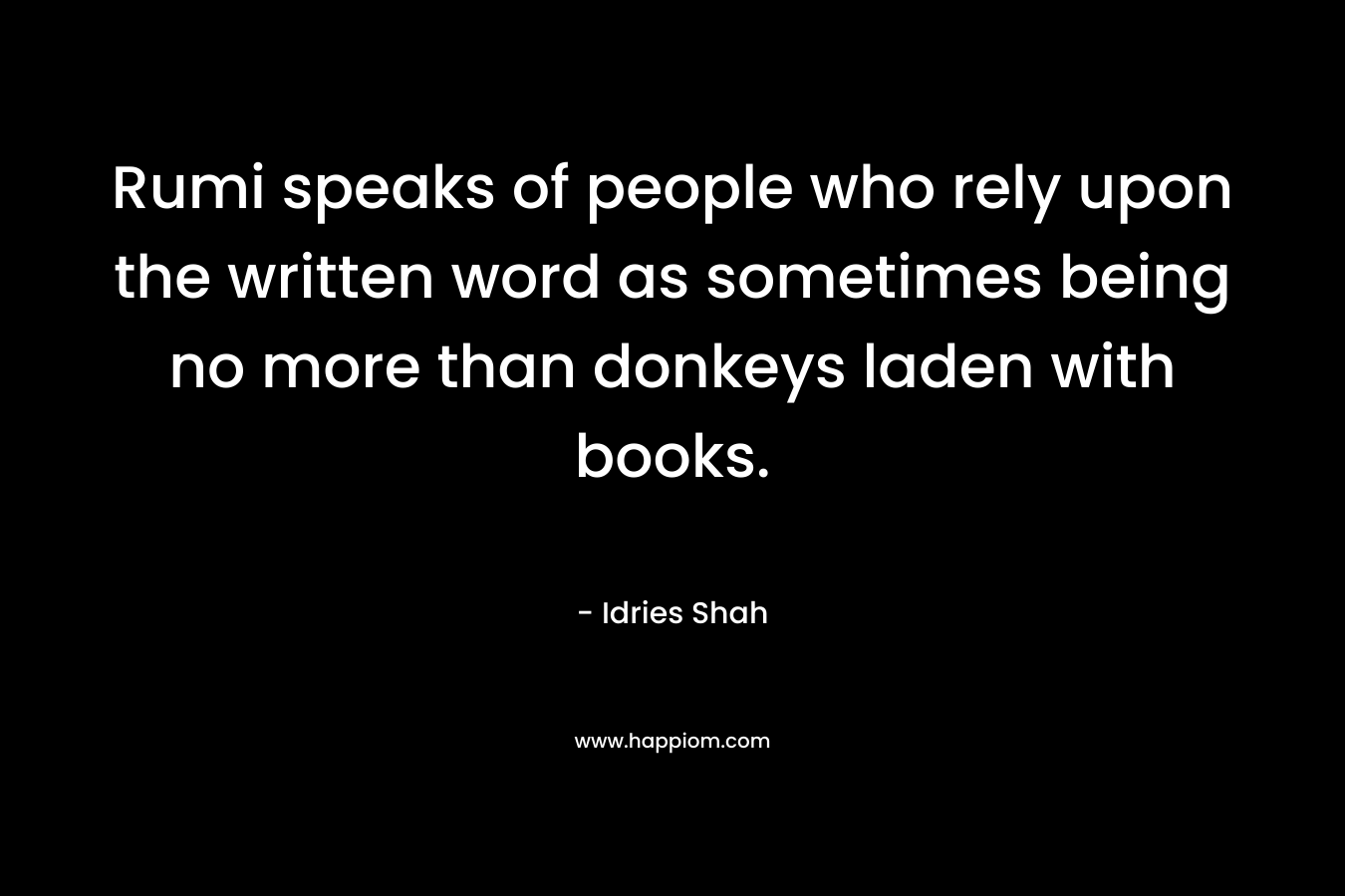 Rumi speaks of people who rely upon the written word as sometimes being no more than donkeys laden with books. – Idries Shah
