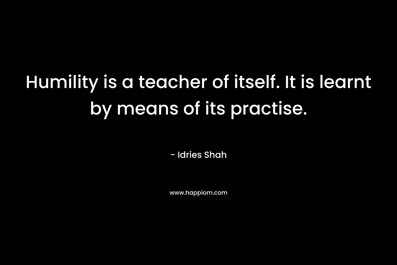 Humility is a teacher of itself. It is learnt by means of its practise. – Idries Shah