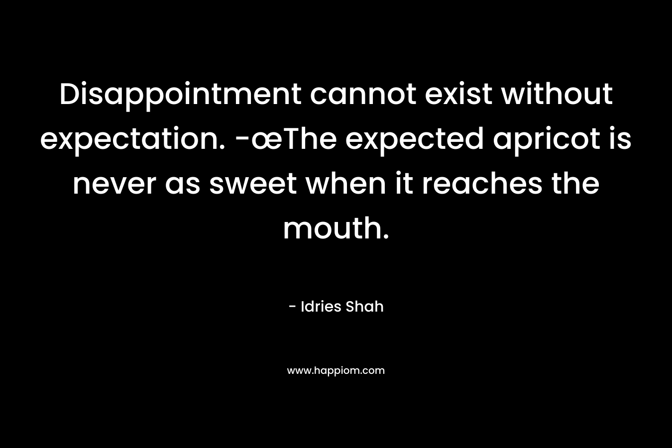 Disappointment cannot exist without expectation. -œThe expected apricot is never as sweet when it reaches the mouth. – Idries Shah