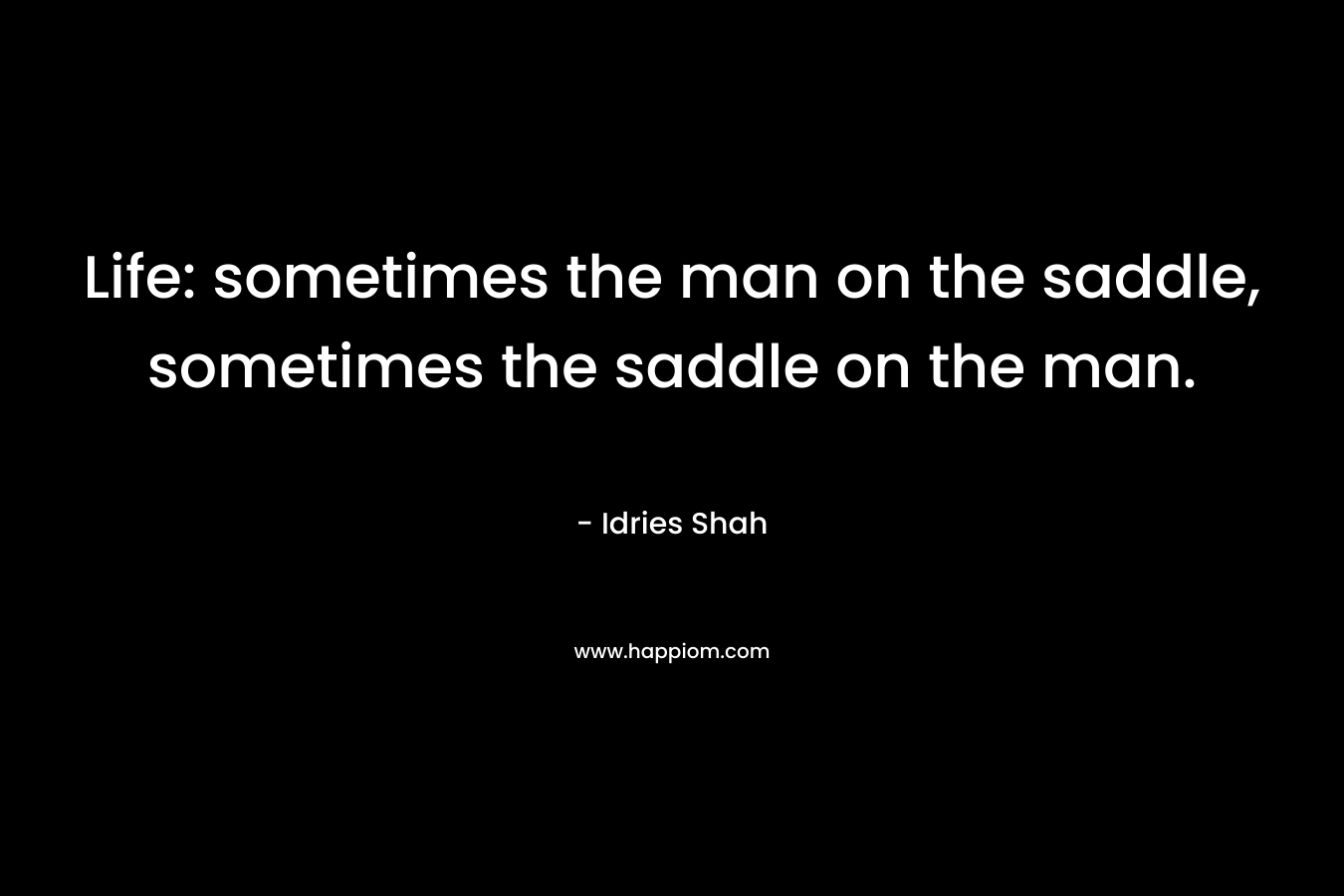 Life: sometimes the man on the saddle, sometimes the saddle on the man.
