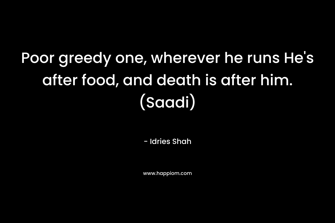 Poor greedy one, wherever he runs He's after food, and death is after him.(Saadi)