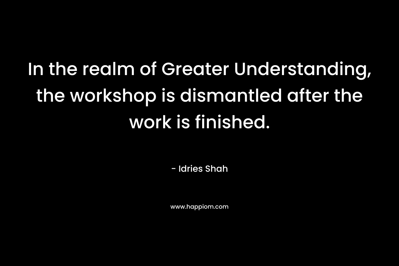 In the realm of Greater Understanding, the workshop is dismantled after the work is finished. – Idries Shah