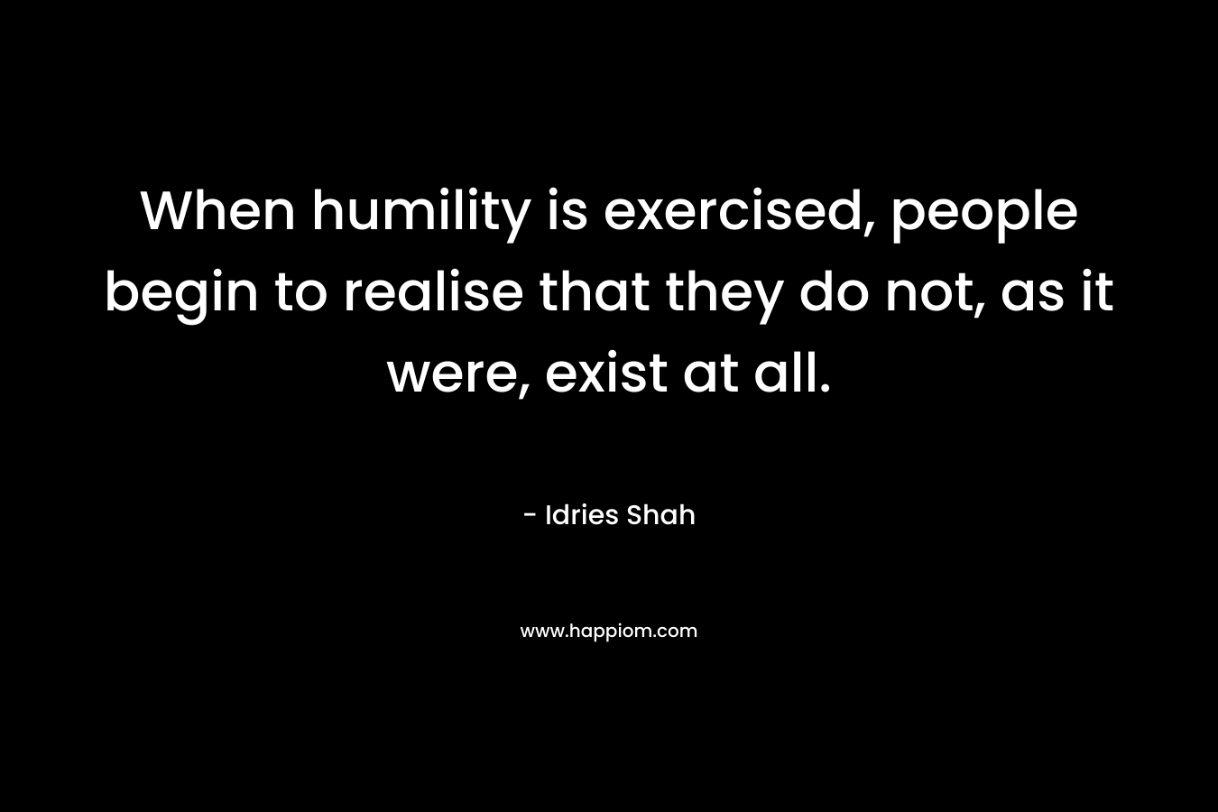 When humility is exercised, people begin to realise that they do not, as it were, exist at all.