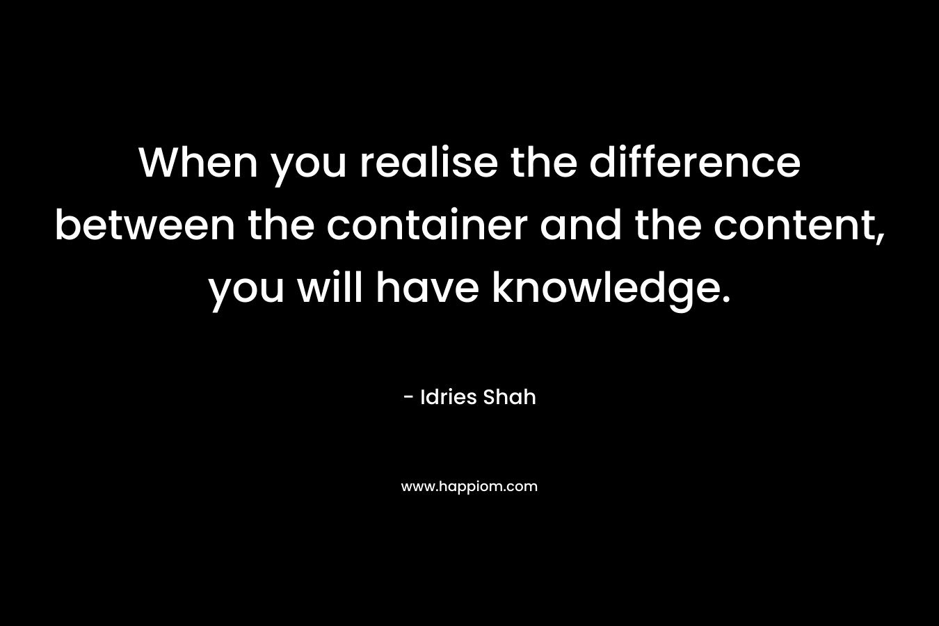When you realise the difference between the container and the content, you will have knowledge.